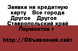 Заявка на кредитную карту - Все города Другое » Другое   . Ставропольский край,Лермонтов г.